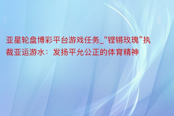 亚星轮盘博彩平台游戏任务_“铿锵玫瑰”执裁亚运游水：发扬平允公正的体育精神