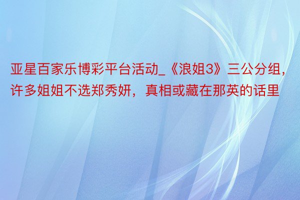 亚星百家乐博彩平台活动_《浪姐3》三公分组，许多姐姐不选郑秀妍，真相或藏在那英的话里