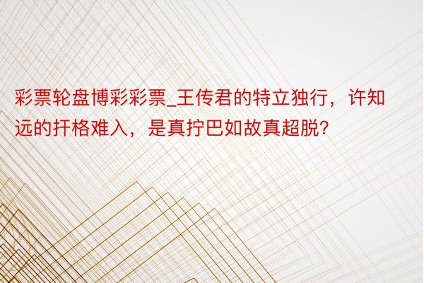 彩票轮盘博彩彩票_王传君的特立独行，许知远的扞格难入，是真拧巴如故真超脱？