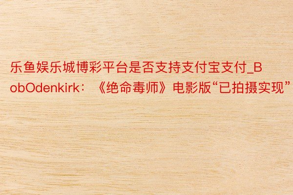 乐鱼娱乐城博彩平台是否支持支付宝支付_BobOdenkirk：《绝命毒师》电影版“已拍摄实现”