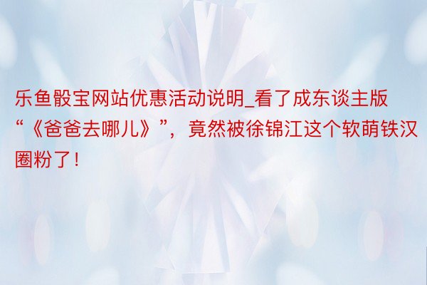 乐鱼骰宝网站优惠活动说明_看了成东谈主版“《爸爸去哪儿》”，竟然被徐锦江这个软萌铁汉圈粉了！