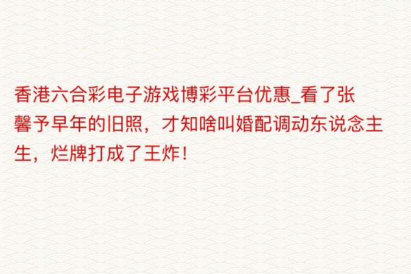 香港六合彩电子游戏博彩平台优惠_看了张馨予早年的旧照，才知啥叫婚配调动东说念主生，烂牌打成了王炸！