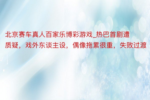 北京赛车真人百家乐博彩游戏_热巴首剧遭质疑，戏外东谈主设，偶像拖累很重，失败过渡