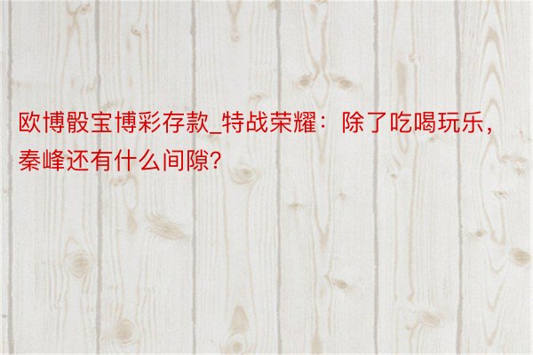 欧博骰宝博彩存款_特战荣耀：除了吃喝玩乐，秦峰还有什么间隙？