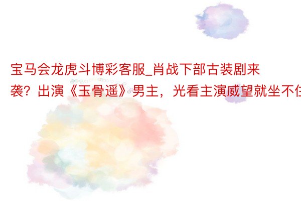 宝马会龙虎斗博彩客服_肖战下部古装剧来袭？出演《玉骨遥》男主，光看主演威望就坐不住