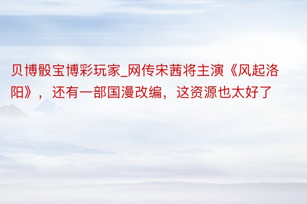 贝博骰宝博彩玩家_网传宋茜将主演《风起洛阳》，还有一部国漫改编，这资源也太好了