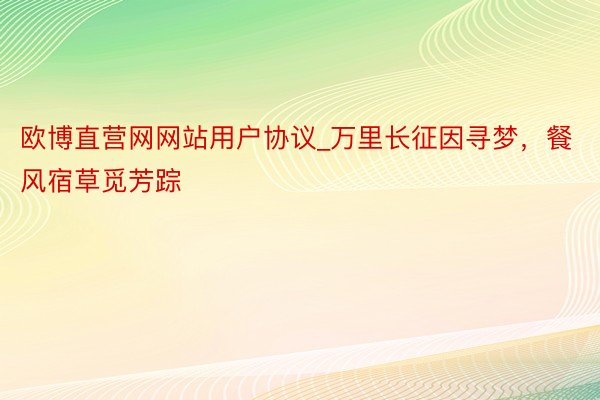欧博直营网网站用户协议_万里长征因寻梦，餐风宿草觅芳踪