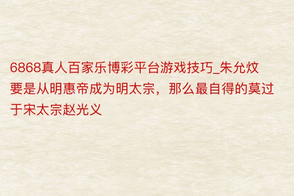 6868真人百家乐博彩平台游戏技巧_朱允炆要是从明惠帝成为明太宗，那么最自得的莫过于宋太宗赵光义