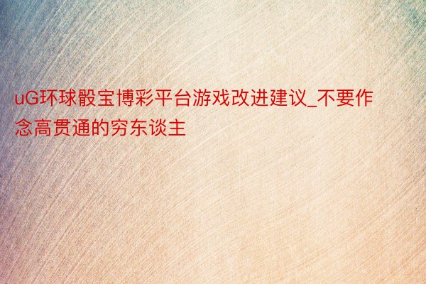 uG环球骰宝博彩平台游戏改进建议_不要作念高贯通的穷东谈主