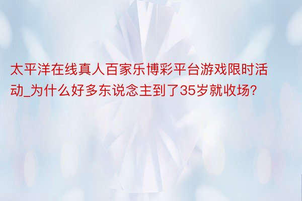 太平洋在线真人百家乐博彩平台游戏限时活动_为什么好多东说念主到了35岁就收场？