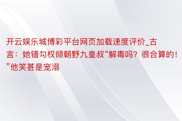 开云娱乐城博彩平台网页加载速度评价_古言：她错勾权倾朝野九皇叔“解毒吗？很合算的！”他笑甚是宠溺