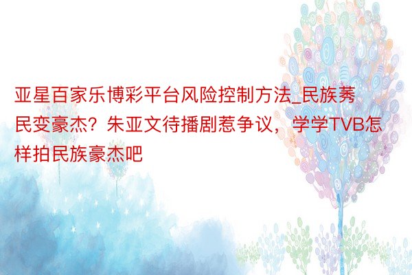 亚星百家乐博彩平台风险控制方法_民族莠民变豪杰？朱亚文待播剧惹争议，学学TVB怎样拍民族豪杰吧