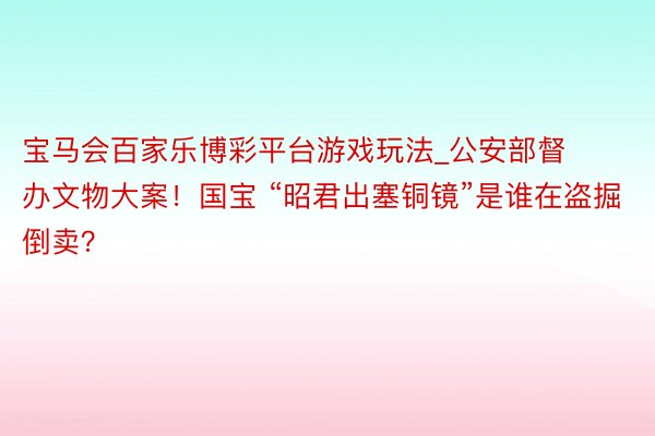 宝马会百家乐博彩平台游戏玩法_公安部督办文物大案！国宝 “昭君出塞铜镜”是谁在盗掘倒卖？