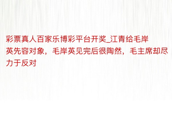 彩票真人百家乐博彩平台开奖_江青给毛岸英先容对象，毛岸英见完后很陶然，毛主席却尽力于反对