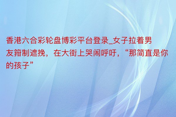 香港六合彩轮盘博彩平台登录_女子拉着男友箝制遮挽，在大街上哭闹呼吁，“那简直是你的孩子”