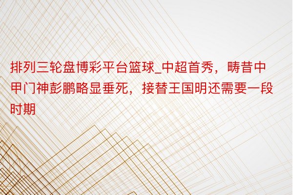 排列三轮盘博彩平台篮球_中超首秀，畴昔中甲门神彭鹏略显垂死，接替王国明还需要一段时期