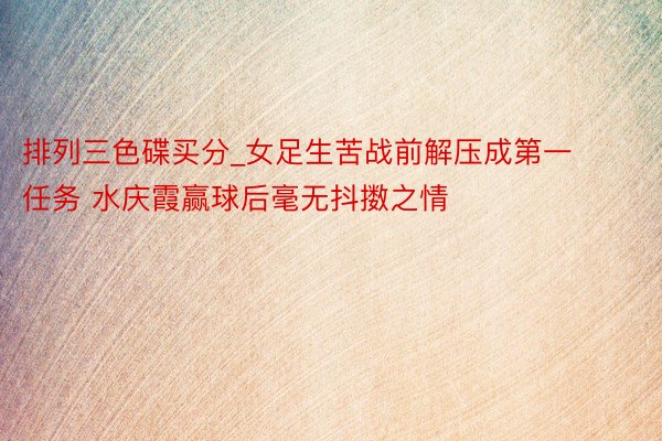 排列三色碟买分_女足生苦战前解压成第一任务 水庆霞赢球后毫无抖擞之情