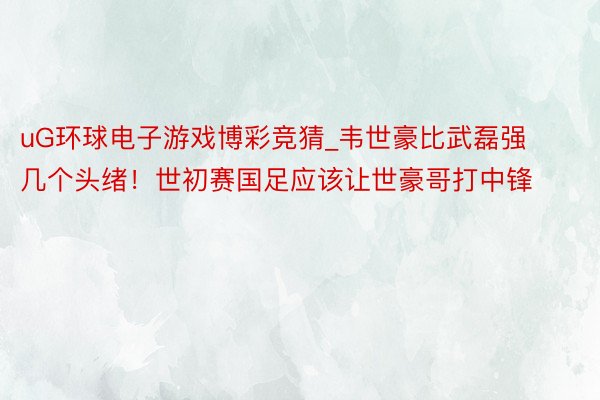 uG环球电子游戏博彩竞猜_韦世豪比武磊强几个头绪！世初赛国足应该让世豪哥打中锋