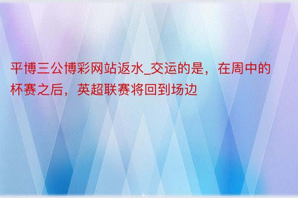 平博三公博彩网站返水_交运的是，在周中的杯赛之后，英超联赛将回到场边