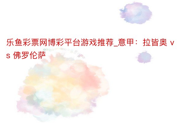 乐鱼彩票网博彩平台游戏推荐_意甲：拉皆奥 vs 佛罗伦萨