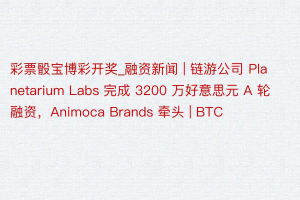 彩票骰宝博彩开奖_融资新闻 | 链游公司 Planetarium Labs 完成 3200 万好意思元 A 轮融资，Animoca Brands 牵头 | BTC