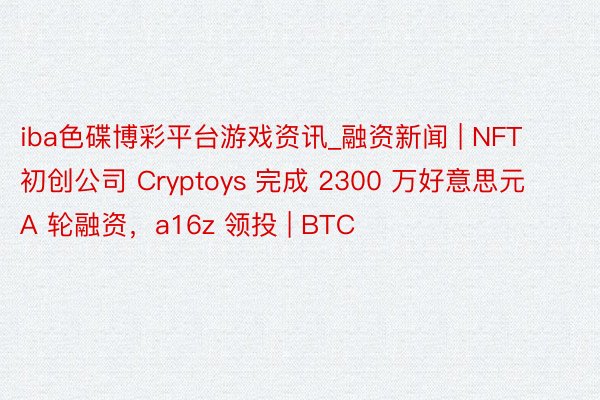 iba色碟博彩平台游戏资讯_融资新闻 | NFT 初创公司 Cryptoys 完成 2300 万好意思元 A 轮融资，a16z 领投 | BTC