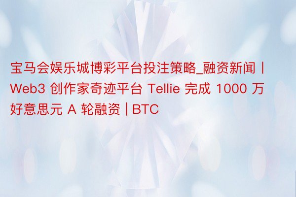 宝马会娱乐城博彩平台投注策略_融资新闻丨 Web3 创作家奇迹平台 Tellie 完成 1000 万好意思元 A 轮融资 | BTC