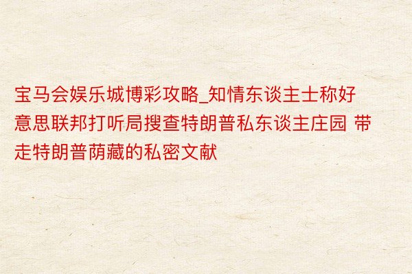 宝马会娱乐城博彩攻略_知情东谈主士称好意思联邦打听局搜查特朗普私东谈主庄园 带走特朗普荫藏的私密文献