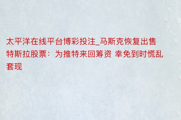 太平洋在线平台博彩投注_马斯克恢复出售特斯拉股票：为推特来回筹资 幸免到时慌乱套现