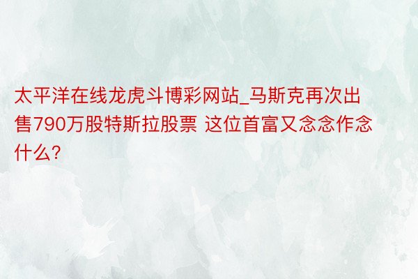太平洋在线龙虎斗博彩网站_马斯克再次出售790万股特斯拉股票 这位首富又念念作念什么？