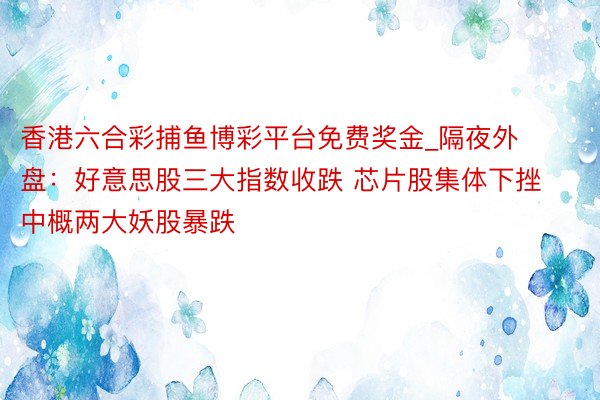 香港六合彩捕鱼博彩平台免费奖金_隔夜外盘：好意思股三大指数收跌 芯片股集体下挫 中概两大妖股暴跌