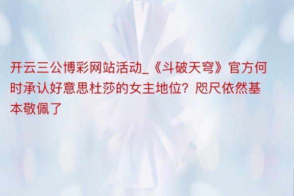 开云三公博彩网站活动_《斗破天穹》官方何时承认好意思杜莎的女主地位？咫尺依然基本敬佩了