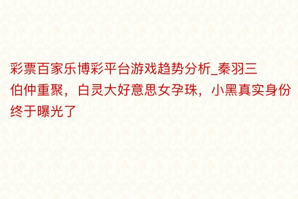 彩票百家乐博彩平台游戏趋势分析_秦羽三伯仲重聚，白灵大好意思女孕珠，小黑真实身份终于曝光了