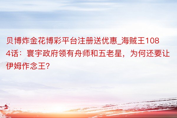 贝博炸金花博彩平台注册送优惠_海贼王1084话：寰宇政府领有舟师和五老星，为何还要让伊姆作念王？