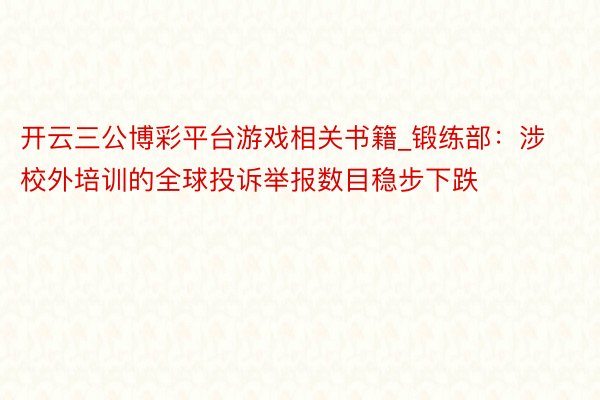开云三公博彩平台游戏相关书籍_锻练部：涉校外培训的全球投诉举报数目稳步下跌