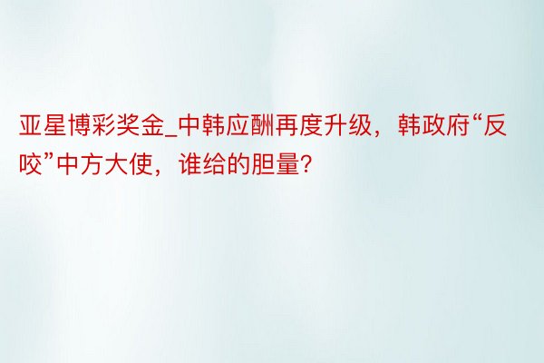 亚星博彩奖金_中韩应酬再度升级，韩政府“反咬”中方大使，谁给的胆量？