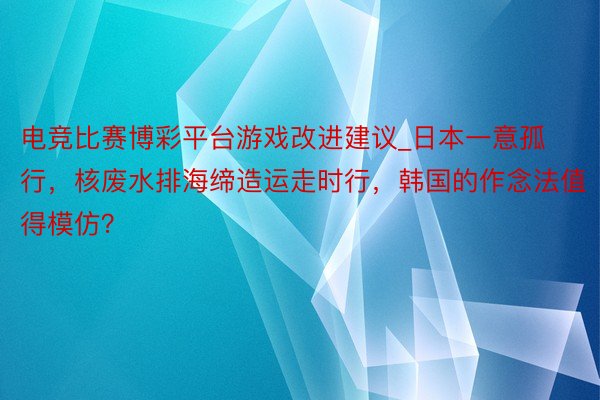 电竞比赛博彩平台游戏改进建议_日本一意孤行，核废水排海缔造运走时行，韩国的作念法值得模仿？