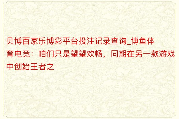 贝博百家乐博彩平台投注记录查询_博鱼体育电竞：咱们只是望望欢畅，同期在另一款游戏中创始王者之