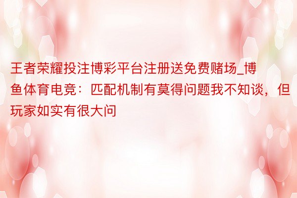 王者荣耀投注博彩平台注册送免费赌场_博鱼体育电竞：匹配机制有莫得问题我不知谈，但玩家如实有很大问