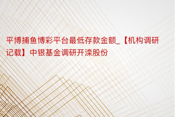 平博捕鱼博彩平台最低存款金额_【机构调研记载】中银基金调研开滦股份