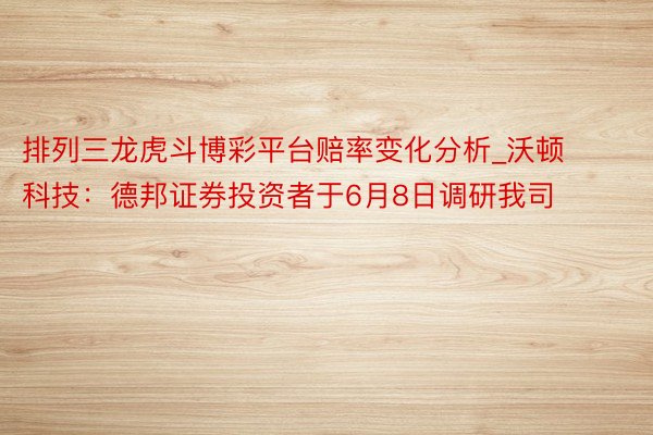 排列三龙虎斗博彩平台赔率变化分析_沃顿科技：德邦证券投资者于6月8日调研我司