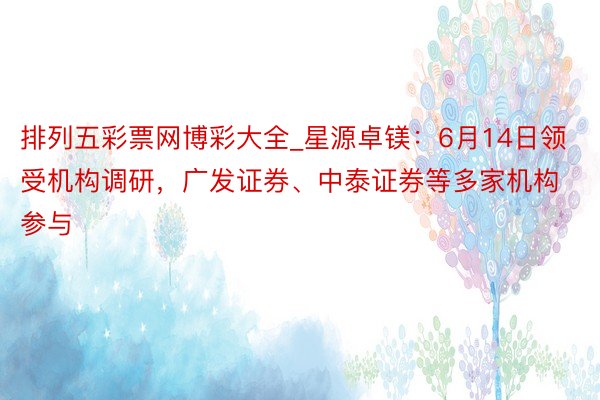 排列五彩票网博彩大全_星源卓镁：6月14日领受机构调研，广发证券、中泰证券等多家机构参与